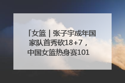 女篮｜张子宇成年国家队首秀砍18+7，中国女篮热身赛101比55大胜波黑
