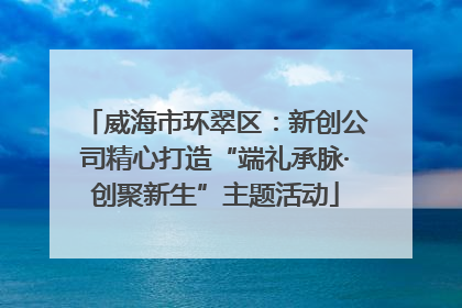 威海市环翠区：新创公司精心打造“端礼承脉·创聚新生”主题活动