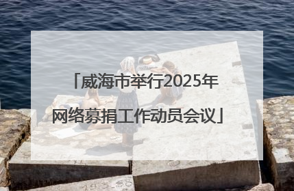 威海市举行2025年网络募捐工作动员会议