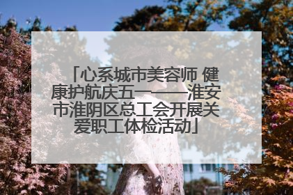 心系城市美容师 健康护航庆五一——淮安市淮阴区总工会开展关爱职工体检活动