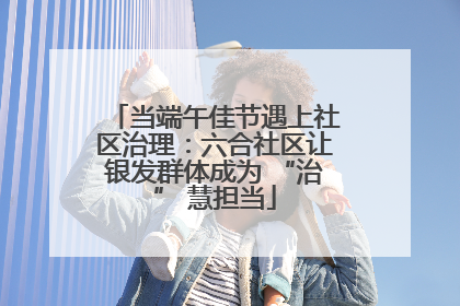 当端午佳节遇上社区治理：六合社区让银发群体成为 “治” 慧担当