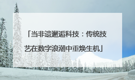 当非遗邂逅科技：传统技艺在数字浪潮中重焕生机