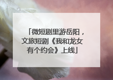 微短剧里游岳阳，文旅短剧《我和龙女有个约会》上线