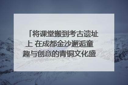 将课堂搬到考古遗址上 在成都金沙邂逅童趣与创意的青铜文化盛宴｜文化中国行