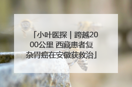 小叶医探｜跨越2000公里 西藏患者复杂胃癌在安徽获救治