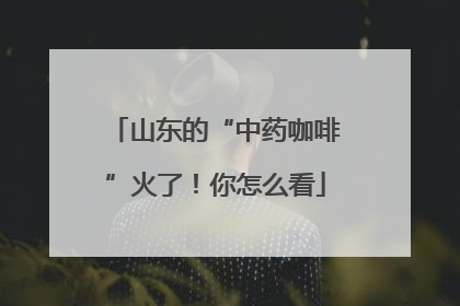 山东的“中药咖啡”火了！你怎么看