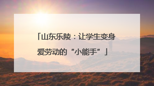 山东乐陵：让学生变身爱劳动的“小能手”