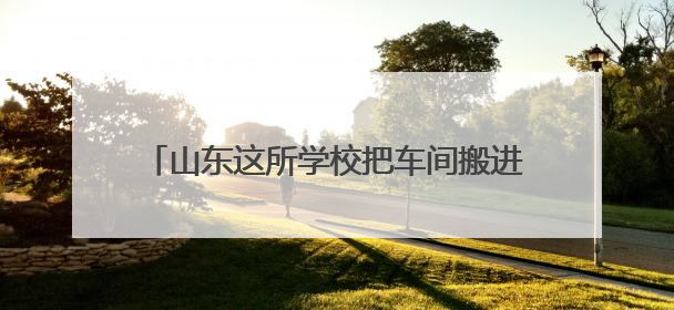山东这所学校把车间搬进校园 把课堂设在生产线