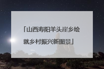 山西寿阳羊头崖乡绘就乡村振兴新图景