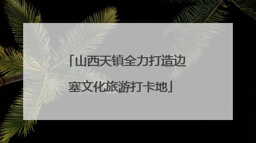 山西天镇全力打造边塞文化旅游打卡地