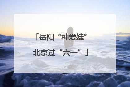 岳阳“种爱娃” 北京过“六一”