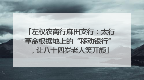 左权农商行麻田支行：太行革命根据地上的“移动银行”，让八十四岁老人笑开颜