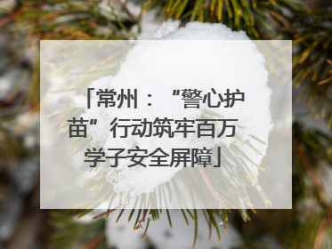 常州：“警心护苗”行动筑牢百万学子安全屏障