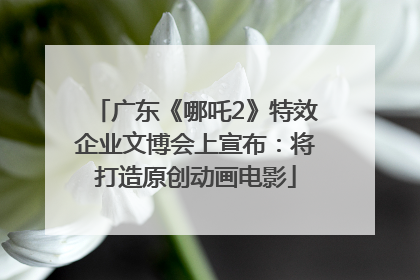广东《哪吒2》特效企业文博会上宣布：将打造原创动画电影