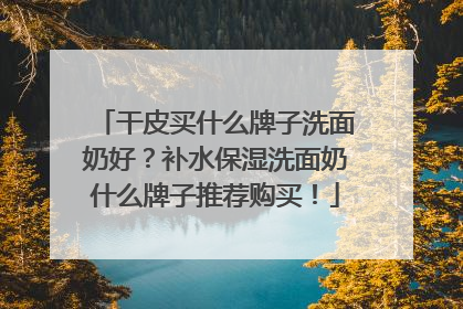干皮买什么牌子洗面奶好？补水保湿洗面奶什么牌子推荐购买！
