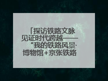 探访铁路文脉 见证时代跨越——“我的铁路风景·博物馆+京张铁路文化之旅”活动在京启动