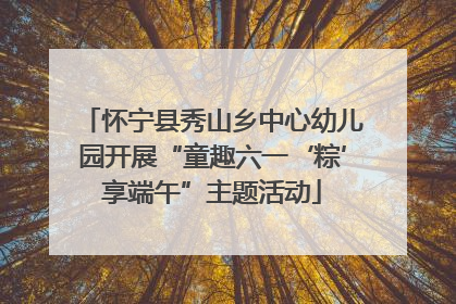 怀宁县秀山乡中心幼儿园开展“童趣六一‘粽’享端午”主题活动