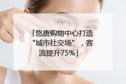 悠唐购物中心打造“城市社交场”，客流提升75%