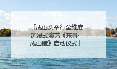 成山头举行全维度沉浸式演艺《东寻·成山赋》启动仪式