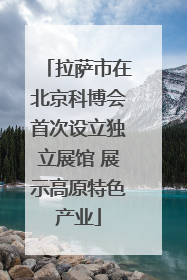 拉萨市在北京科博会首次设立独立展馆 展示高原特色产业