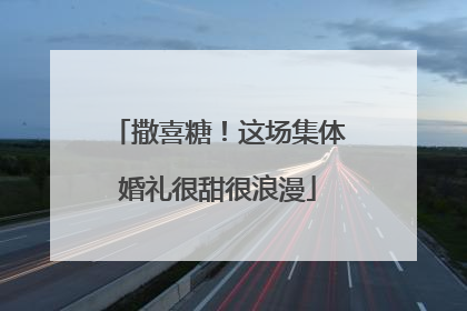 撒喜糖！这场集体婚礼很甜很浪漫