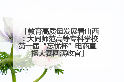 教育高质量发展看山西：大同师范高等专科学校第一届“忘忧杯”电商直播大赛圆满收官