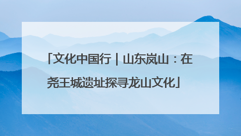 文化中国行｜山东岚山：在尧王城遗址探寻龙山文化