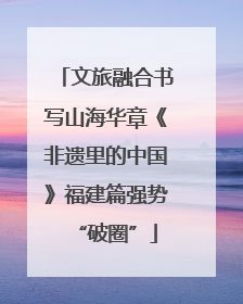 文旅融合书写山海华章《非遗里的中国》福建篇强势“破圈”
