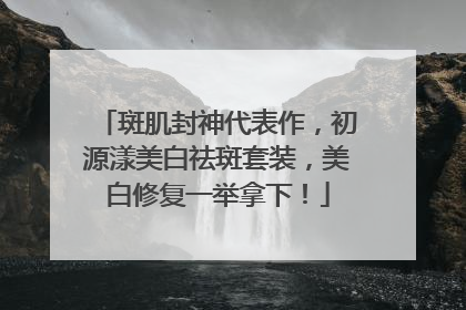 斑肌封神代表作，初源漾美白祛斑套装，美白修复一举拿下！