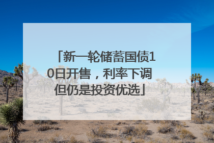 新一轮储蓄国债10日开售，利率下调但仍是投资优选