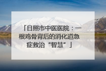 日照市中医医院：一根鸡骨背后的消化道急症救治“智慧”