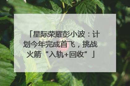 星际荣耀彭小波：计划今年完成首飞，挑战火箭“入轨+回收”