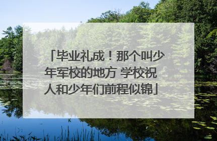 毕业礼成！那个叫少年军校的地方 学校祝人和少年们前程似锦