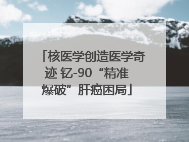 核医学创造医学奇迹 钇-90“精准爆破”肝癌困局