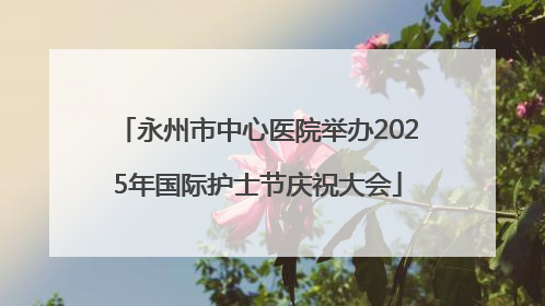 永州市中心医院举办2025年国际护士节庆祝大会
