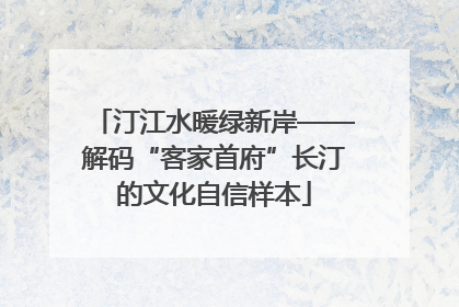 汀江水暖绿新岸——解码“客家首府”长汀的文化自信样本