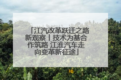 江汽改革跃迁之路新观察丨技术为基合作筑路 江淮汽车走向变革新征途