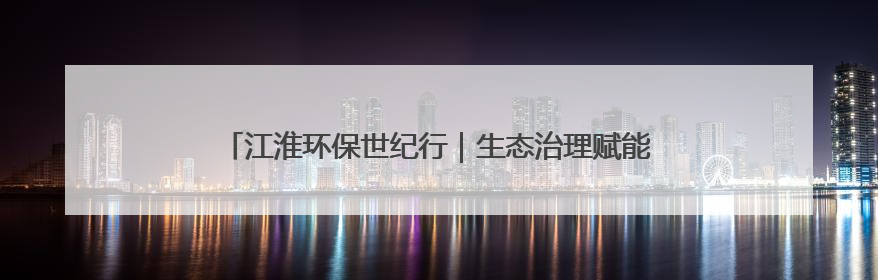 江淮环保世纪行｜生态治理赋能乡村“颜值”“产值”双提升