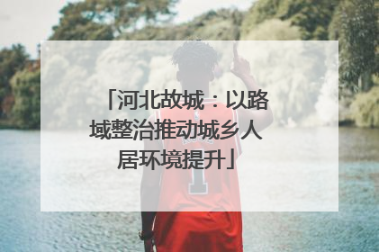 河北故城：以路域整治推动城乡人居环境提升