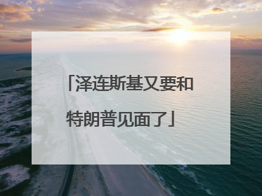 泽连斯基又要和特朗普见面了
