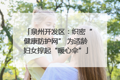 泉州开发区：织密“健康防护网” 为适龄妇女撑起“暖心伞”