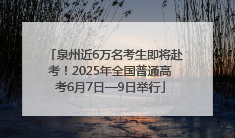 泉州近6万名考生即将赴考！2025年全国普通高考6月7日—9日举行