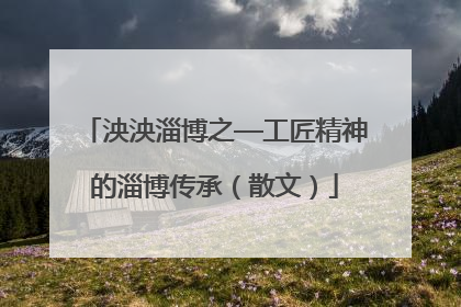 泱泱淄博之—工匠精神的淄博传承（散文）