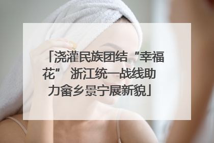 浇灌民族团结“幸福花” 浙江统一战线助力畲乡景宁展新貌