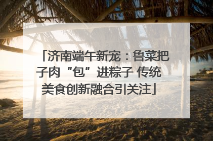 济南端午新宠：鲁菜把子肉“包”进粽子 传统美食创新融合引关注