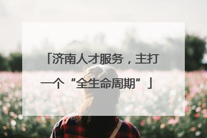 济南人才服务，主打一个“全生命周期”