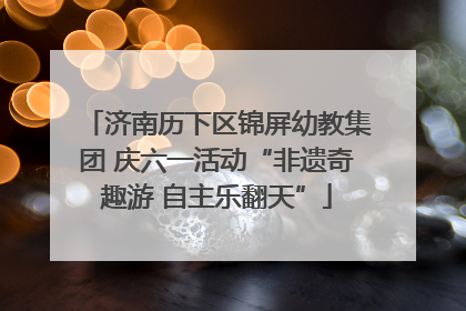 济南历下区锦屏幼教集团 庆六一活动“非遗奇趣游 自主乐翻天”