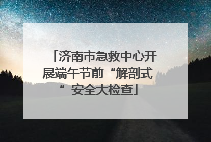 济南市急救中心开展端午节前“解剖式”安全大检查