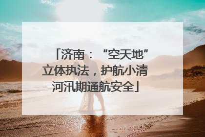 济南：“空天地”立体执法，护航小清河汛期通航安全