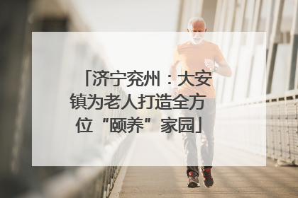 济宁兖州：大安镇为老人打造全方位“颐养”家园
